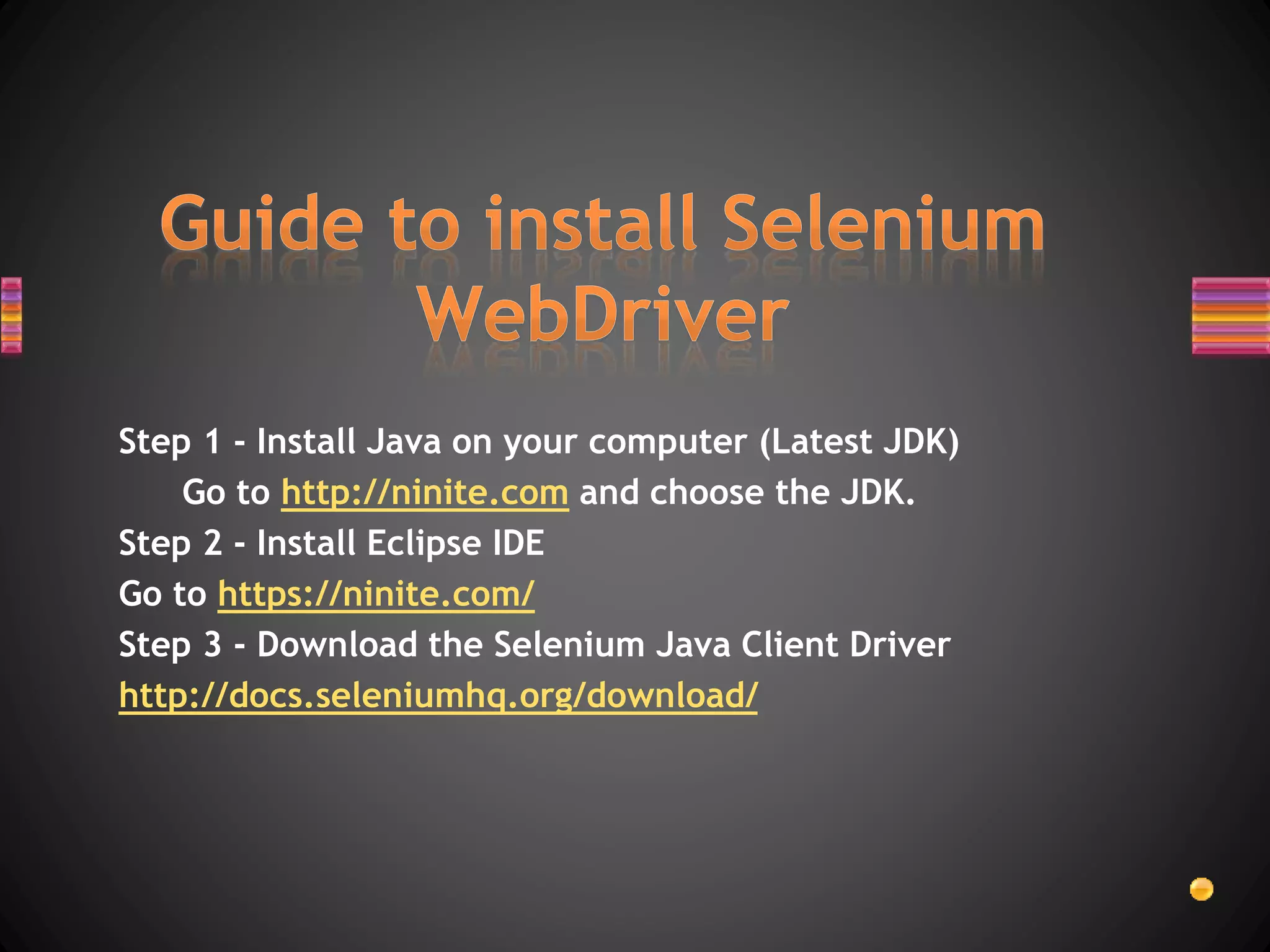 Step 1 - Install Java on your computer (Latest JDK)
Go to http://ninite.com and choose the JDK.
Step 2 - Install Eclipse IDE
Go to https://ninite.com/
Step 3 - Download the Selenium Java Client Driver
http://docs.seleniumhq.org/download/
 
