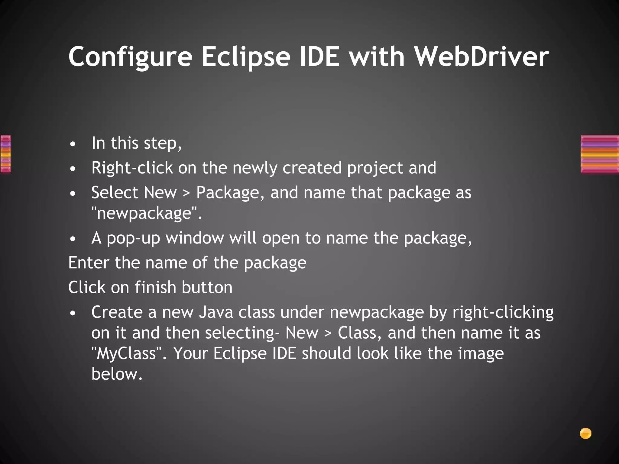 • In this step,
• Right-click on the newly created project and
• Select New > Package, and name that package as
"newpackage".
• A pop-up window will open to name the package,
Enter the name of the package
Click on finish button
• Create a new Java class under newpackage by right-clicking
on it and then selecting- New > Class, and then name it as
"MyClass". Your Eclipse IDE should look like the image
below.
Configure Eclipse IDE with WebDriver
 
