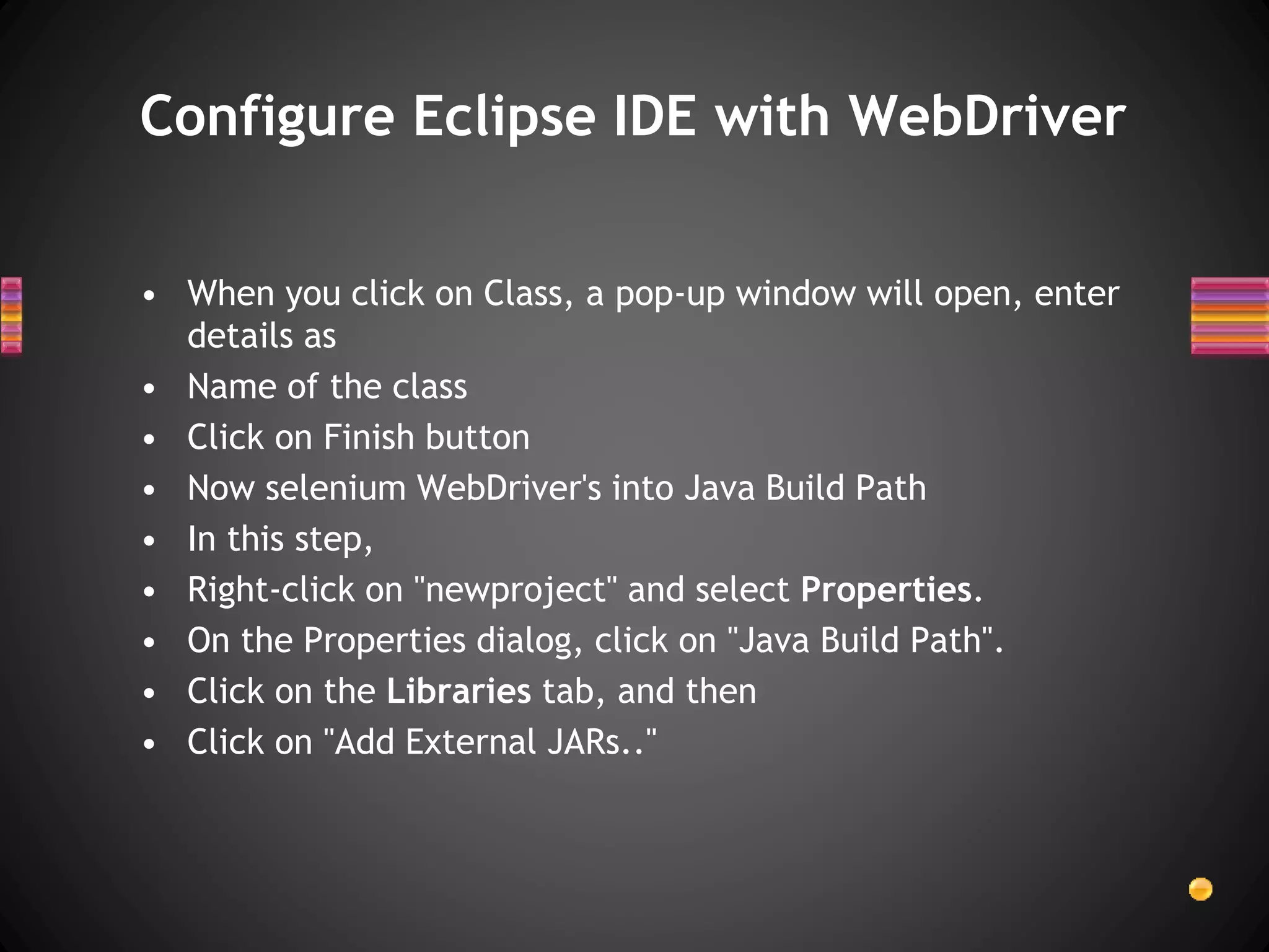 • When you click on Class, a pop-up window will open, enter
details as
• Name of the class
• Click on Finish button
• Now selenium WebDriver's into Java Build Path
• In this step,
• Right-click on "newproject" and select Properties.
• On the Properties dialog, click on "Java Build Path".
• Click on the Libraries tab, and then
• Click on "Add External JARs.."
Configure Eclipse IDE with WebDriver
 