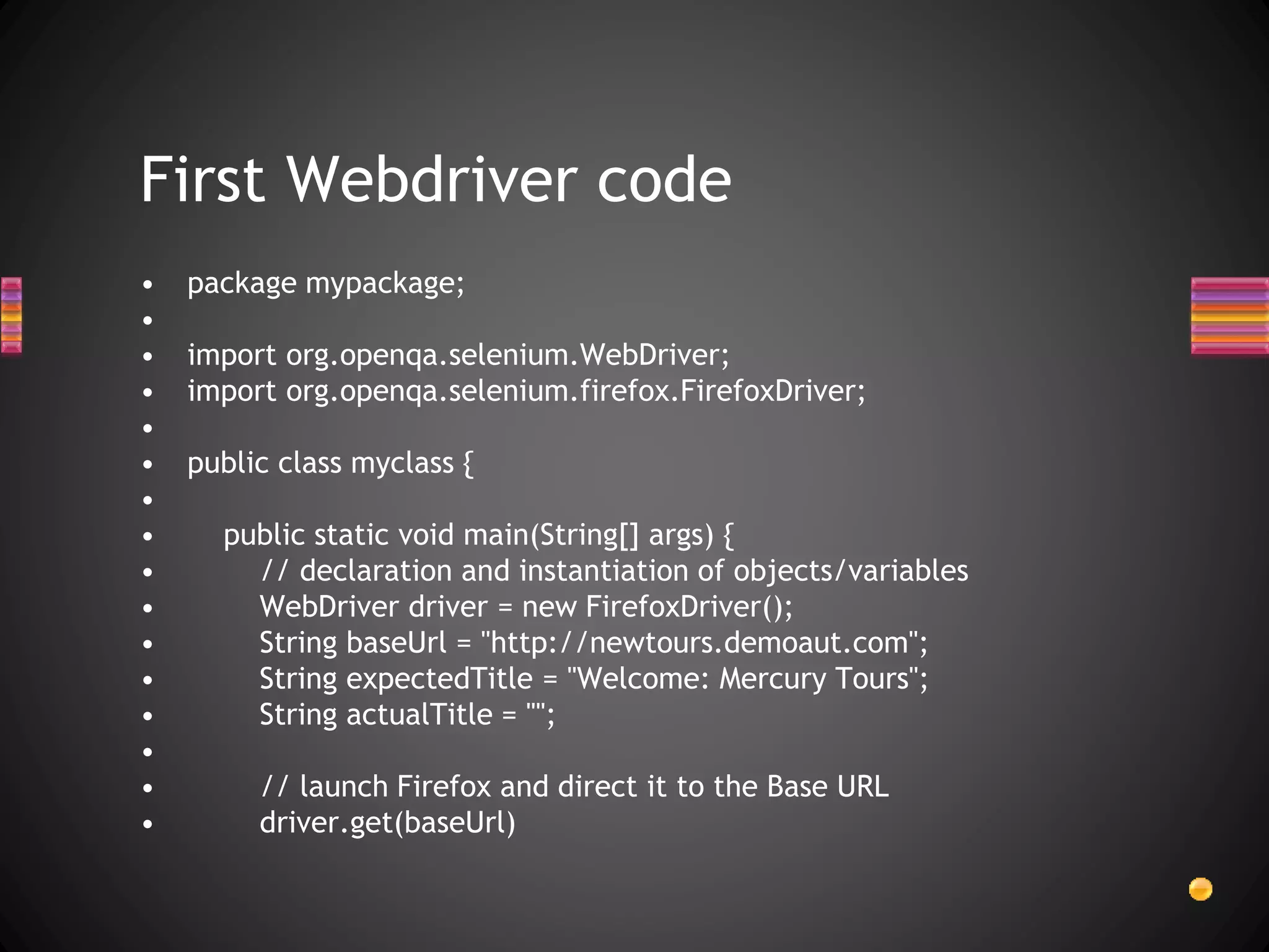 • package mypackage;
•
• import org.openqa.selenium.WebDriver;
• import org.openqa.selenium.firefox.FirefoxDriver;
•
• public class myclass {
•
• public static void main(String[] args) {
• // declaration and instantiation of objects/variables
• WebDriver driver = new FirefoxDriver();
• String baseUrl = "http://newtours.demoaut.com";
• String expectedTitle = "Welcome: Mercury Tours";
• String actualTitle = "";
•
• // launch Firefox and direct it to the Base URL
• driver.get(baseUrl)
First Webdriver code
 