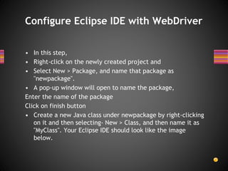 • In this step,
• Right-click on the newly created project and
• Select New > Package, and name that package as
"newpackage".
• A pop-up window will open to name the package,
Enter the name of the package
Click on finish button
• Create a new Java class under newpackage by right-clicking
on it and then selecting- New > Class, and then name it as
"MyClass". Your Eclipse IDE should look like the image
below.
Configure Eclipse IDE with WebDriver
 