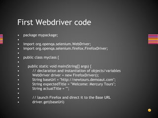 • package mypackage;
•
• import org.openqa.selenium.WebDriver;
• import org.openqa.selenium.firefox.FirefoxDriver;
•
• public class myclass {
•
• public static void main(String[] args) {
• // declaration and instantiation of objects/variables
• WebDriver driver = new FirefoxDriver();
• String baseUrl = "http://newtours.demoaut.com";
• String expectedTitle = "Welcome: Mercury Tours";
• String actualTitle = "";
•
• // launch Firefox and direct it to the Base URL
• driver.get(baseUrl)
First Webdriver code
 