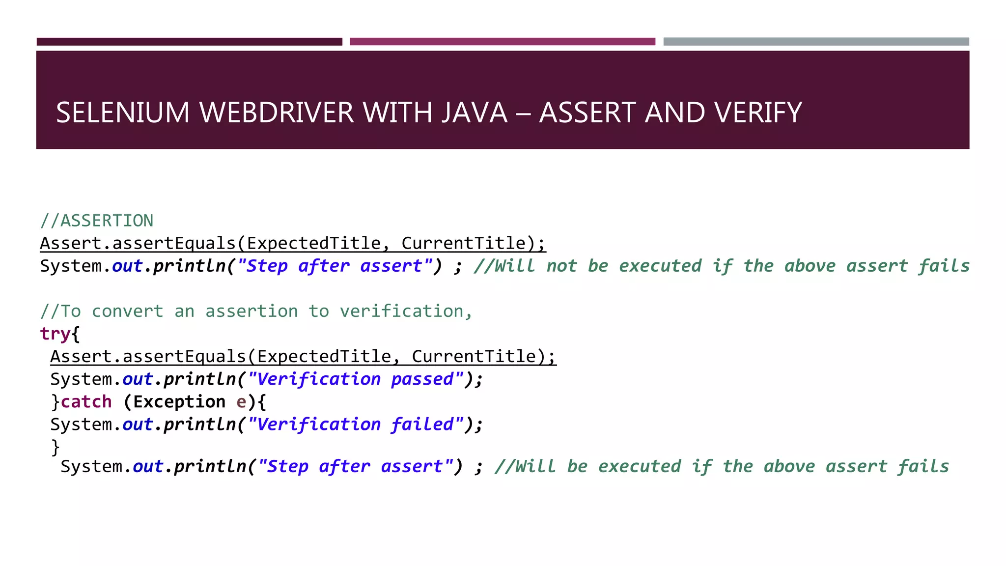 SELENIUM WEBDRIVER WITH JAVA – ASSERT AND VERIFY
//ASSERTION
Assert.assertEquals(ExpectedTitle, CurrentTitle);
System.out.println("Step after assert") ; //Will not be executed if the above assert fails
//To convert an assertion to verification,
try{
Assert.assertEquals(ExpectedTitle, CurrentTitle);
System.out.println("Verification passed");
}catch (Exception e){
System.out.println("Verification failed");
}
System.out.println("Step after assert") ; //Will be executed if the above assert fails
 
