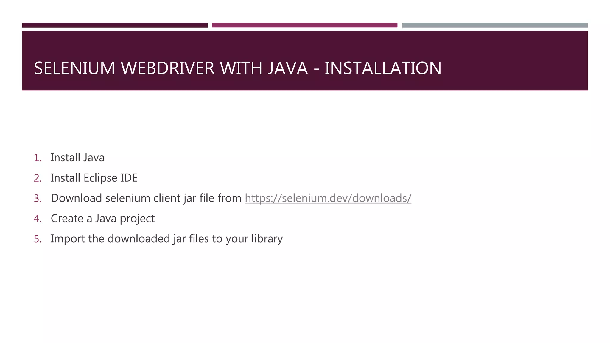 SELENIUM WEBDRIVER WITH JAVA - INSTALLATION
1. Install Java
2. Install Eclipse IDE
3. Download selenium client jar file from https://selenium.dev/downloads/
4. Create a Java project
5. Import the downloaded jar files to your library
 