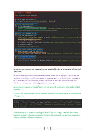 3
Lo primeroque tenemosque haceresimportartodaslaslibreríasde lettuce yde Selenium, el
WebDriver.
A continuación,pondremoscomovariable global el driver,que eslapaginaa lacual le voya
realizarel testeo. Estavariable lapongocomoglobal,yaque la utilizaré entodoslossteps.Si
no lapusiese comovariable global,tendríaque inicializarlaencadaunode losstepsy se
abriría una ventananuevacadavezque accedoa un step.
A continuación,ycomohemosdichoantes,tengotantosstepscomolíneastengodentrodel
scenario.
Esta línea,me permite seleccionarunelemento.Es importante destacarque lalíneacompleta
esla siguiente:
element =
driver.find_element_by_xpath("/html/body/form/div[5]/div/di
v/div[3]/div[3]/div/div[2]/div/table/tbody/tr/td/div/div/a/
img").click()
A pesarde que no se aprecie enlaimagen,termina conun“.click()”. Estalíneame sirve en
cualquiercasopara seleccionarcualquierelemento,loúnicoque tengoque hacerescambiar
el xpathpara cada unode loselementos.
 