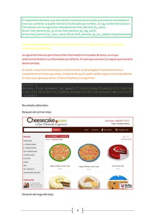 4
Es importante destacar,que ademásde lalocalizaciónporxpathque estamosrealizandoen
este caso,tambiénse puede realizarlalocalizaciónpornombre,id,tag,nombre de laclase o
CSS selectorconlossiguientesmétodosdriver.find_element_by_name,
driver.find_element_by_id,driver.find_element_by_tag_name,
driver.find_element_by_class_name odriver.find_element_by_css_selector respectivamente.
Esta línea,permite borrarla informaciónque hayenuncuadro de texto,si esque tiene
informaciónpordefecto.
La siguientelíneanospermiteescribirinformaciónenel cuadrode texto,enel que
anteriormente borre suinformaciónpordefecto.El valorque vaentre () esaquel que escribiré
dentrodel box.
El select,nospermite seleccionarunelementode undesplegable.El procedimientoes
exactamente el mismoque antes,simplemente que el xpathcambiasegúnel correspondiente.
En este caso,igual que antes,la líneacompletaeslasiguiente:
select =
driver.find_element_by_xpath("/html/body/form/div[5]/div/di
v/div[4]/div/div[2]/table/tbody/tr[5]/td/select/option[4]")
.click()
Resultadosobtenidos:
Despuésdel primerstep:
Despuésdel segundostep:
 