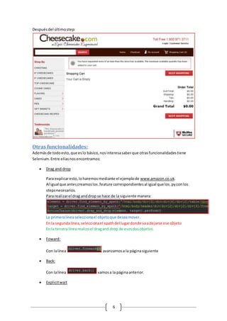 6
Despuésdel últimostep:
Otras funcionalidades:
Ademásde todoesto,que eslo básico,nosinteresasaberque otrasfuncionalidadestiene
Selenium.Entre ellasnosencontramos:
 Drag and drop
Para explicaresto,loharemosmediante el ejemplode www.amazon.co.uk.
Al igual que antescreamoslos.feature correspondientesal igual que los.pyconlos
stepsnecesarios.
Para realizarel drag anddrop se hace de la siguiente manera:
La primeralíneaseleccionael objetoque deseamover.
En la segundalínea,seleccionael xpathdel lugardonde vaadejarse ese objeto
En la terceralínearealizoel dragand drop de esosdosobjetos.
 Foward:
Con lalínea avanzamosa la páginasiguiente
 Back:
Con lalínea vamosa la páginaanterior.
 Explicitwait
 