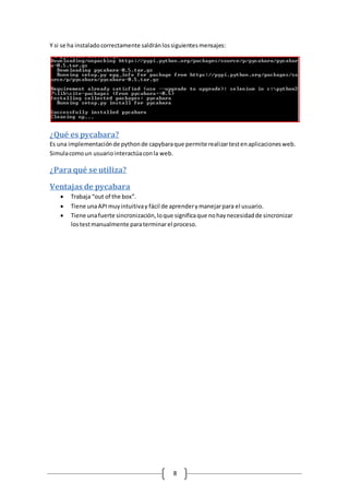 8
Y si se ha instaladocorrectamente saldránlossiguientesmensajes:
¿Qué es pycabara?
Es una implementaciónde pythonde capybaraque permite realizartestenaplicacionesweb.
Simulacomoun usuariointeractúaconla web.
¿Paraqué se utiliza?
Ventajas de pycabara
 Trabaja “out of the box”.
 Tiene unaAPImuyintuitivay fácil de aprenderymanejarpara el usuario.
 Tiene unafuerte sincronización,loque significaque nohaynecesidadde sincronizar
lostestmanualmente paraterminarel proceso.
 