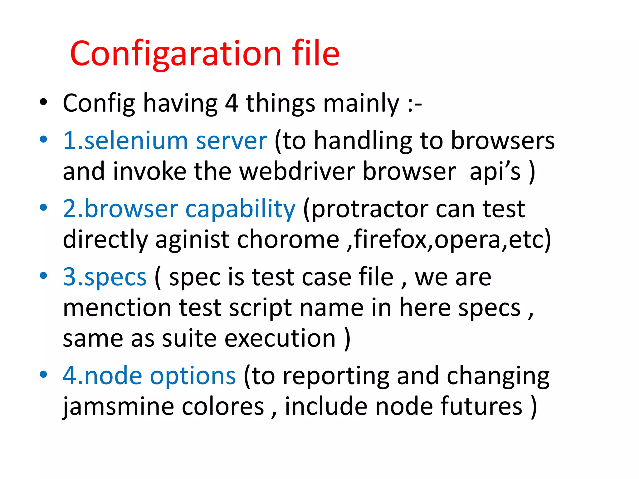 Configaration file • Config having 4 things mainly :- • 1.selenium server (to handling to browsers and invoke the webdriver browser api’s ) • 2.browser capability (protractor can test directly aginist chorome ,firefox,opera,etc) • 3.specs ( spec is test case file , we are menction test script name in here specs , same as suite execution ) • 4.node options (to reporting and changing jamsmine colores , include node futures ) 