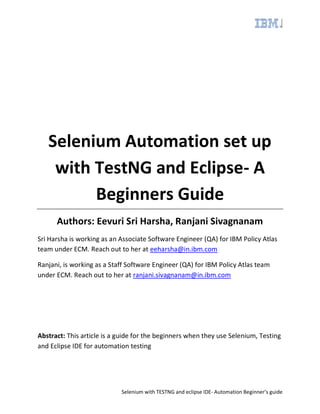 Selenium with TESTNG and eclipse IDE- Automation Beginner’s guide
Selenium Automation set up
with TestNG and Eclipse- A
Beginners Guide
Authors: Eevuri Sri Harsha, Ranjani Sivagnanam
Sri Harsha is working as an Associate Software Engineer (QA) for IBM Policy Atlas
team under ECM. Reach out to her at eeharsha@in.ibm.com
Ranjani, is working as a Staff Software Engineer (QA) for IBM Policy Atlas team
under ECM. Reach out to her at ranjani.sivagnanam@in.ibm.com
Abstract: This article is a guide for the beginners when they use Selenium, Testing
and Eclipse IDE for automation testing
 