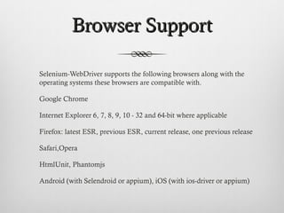 Browser SupportBrowser Support
Selenium-WebDriver supports the following browsers along with the
operating systems these browsers are compatible with.
Google Chrome
Internet Explorer 6, 7, 8, 9, 10 - 32 and 64-bit where applicable
Firefox: latest ESR, previous ESR, current release, one previous release
Safari,Opera
HtmlUnit, Phantomjs
Android (with Selendroid or appium), iOS (with ios-driver or appium)
 