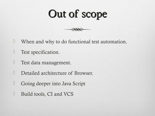 Out of scopeOut of scope
 When and why to do functional test automation.
 Test specification.
 Test data management.
 Detailed architecture of Browser.
 Going deeper into Java Script
 Build tools, CI and VCS
 