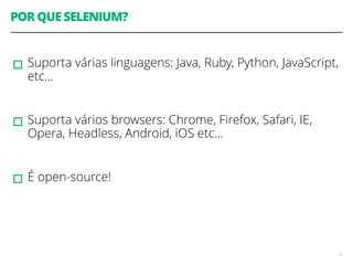 POR QUE SELENIUM? 
! 
▫︎Suporta várias linguagens: Java, Ruby, Python, JavaScript, 
etc… 
! 
▫︎Suporta vários browsers: Chrome, Firefox, Safari, IE, 
Opera, Headless, Android, iOS etc… 
! 
▫︎É open-source! 
12 
 