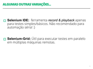 ALGUMAS OUTRAS VARIAÇÕES... 
! 
! 
▫︎Selenium IDE: ferramenta record & playback apenas 
para testes simples/básicos. Não recomendado para 
automação séria! :) 
! 
▫︎Selenium-Grid: Útil para executar testes em paralelo 
em múltiplas máquinas remotas. 
13 
 