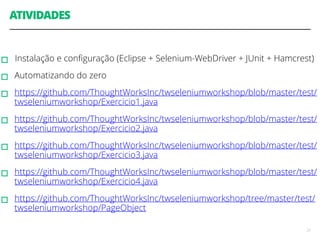 ATIVIDADES 
! 
▫︎Instalação e configuração (Eclipse + Selenium-WebDriver + JUnit + Hamcrest) 
▫︎Automatizando do zero 
▫︎https://github.com/ThoughtWorksInc/twseleniumworkshop/blob/master/test/ 
twseleniumworkshop/Exercicio1.java 
▫︎https://github.com/ThoughtWorksInc/twseleniumworkshop/blob/master/test/ 
twseleniumworkshop/Exercicio2.java 
▫︎https://github.com/ThoughtWorksInc/twseleniumworkshop/blob/master/test/ 
twseleniumworkshop/Exercicio3.java 
▫︎https://github.com/ThoughtWorksInc/twseleniumworkshop/blob/master/test/ 
twseleniumworkshop/Exercicio4.java 
▫︎https://github.com/ThoughtWorksInc/twseleniumworkshop/tree/master/test/ 
twseleniumworkshop/PageObject 
21 
 