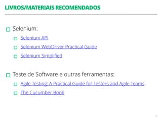 LIVROS/MATERIAIS RECOMENDADOS 
! 
▫︎Selenium: 
▫︎Selenium API 
▫︎Selenium WebDriver Practical Guide 
▫︎Selenium Simplified 
! 
▫︎Teste de Software e outras ferramentas: 
▫︎Agile Testing: A Practical Guide for Testers and Agile Teams 
▫︎The Cucumber Book 
23 
 