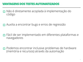 VANTAGENS DOS TESTES AUTOMATIZADOS 
▫︎Não é diretamente acoplada à implementação do 
código 
! 
▫︎Auxilia a encontrar bugs e erros de regressão 
! 
▫︎Fácil de ser implementado em diferentes plataformas e 
navegadores 
! 
▫︎Podemos encontrar inclusive problemas de hardware 
(memória e recursos) através da automação 
4 
 