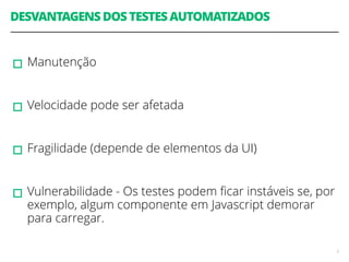 DESVANTAGENS DOS TESTES AUTOMATIZADOS 
! 
▫︎Manutenção 
! 
▫︎Velocidade pode ser afetada 
! 
▫︎Fragilidade (depende de elementos da UI) 
! 
▫︎Vulnerabilidade - Os testes podem ficar instáveis se, por 
exemplo, algum componente em Javascript demorar 
para carregar. 
5 
 