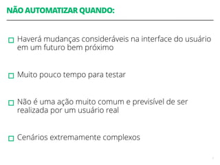 NÃO AUTOMATIZAR QUANDO: 
! 
▫︎Haverá mudanças consideráveis na interface do usuário 
em um futuro bem próximo 
! 
▫︎Muito pouco tempo para testar 
! 
▫︎Não é uma ação muito comum e previsível de ser 
realizada por um usuário real 
! 
▫︎Cenários extremamente complexos 
7 
 