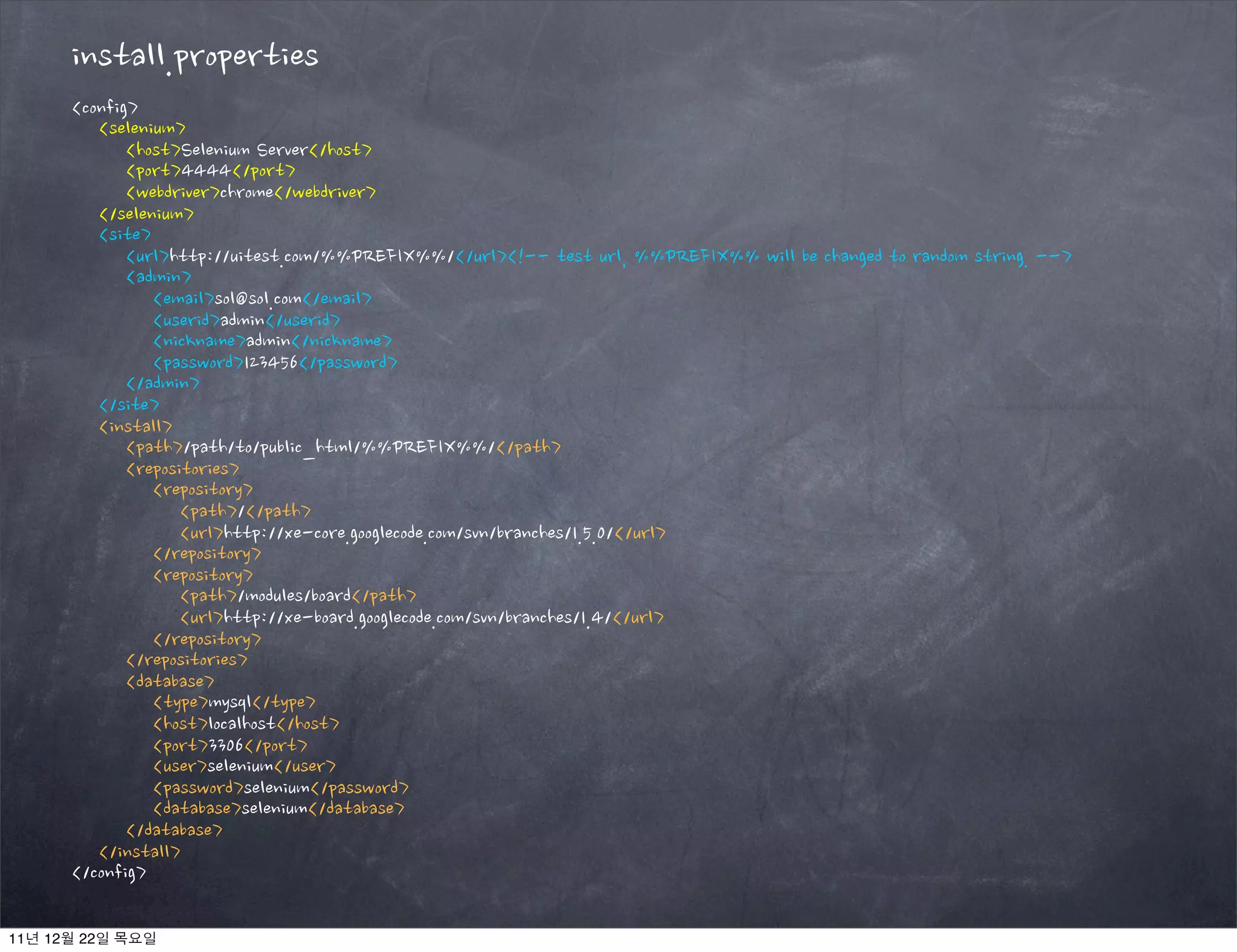 install.properties
<config>
<selenium>
<host>Selenium Server</host>
<port>4444</port>
<webdriver>chrome</webdriver>
</selenium>
<site>
<url>http://uitest.com/%%PREFIX%%/</url><!-- test url, %%PREFIX%% will be changed to random string. -->
<admin>
<email>sol@sol.com</email>
<userid>admin</userid>
<nickname>admin</nickname>
<password>123456</password>
</admin>
</site>
<install>
<path>/path/to/public_html/%%PREFIX%%/</path>
<repositories>
<repository>
<path>/</path>
<url>http://xe-core.googlecode.com/svn/branches/1.5.0/</url>
</repository>
<repository>
<path>/modules/board</path>
<url>http://xe-board.googlecode.com/svn/branches/1.4/</url>
</repository>
</repositories>
<database>
<type>mysql</type>
<host>localhost</host>
<port>3306</port>
<user>selenium</user>
<password>selenium</password>
<database>selenium</database>
</database>
</install>
</config>
11년 12월 22일 목요일
 