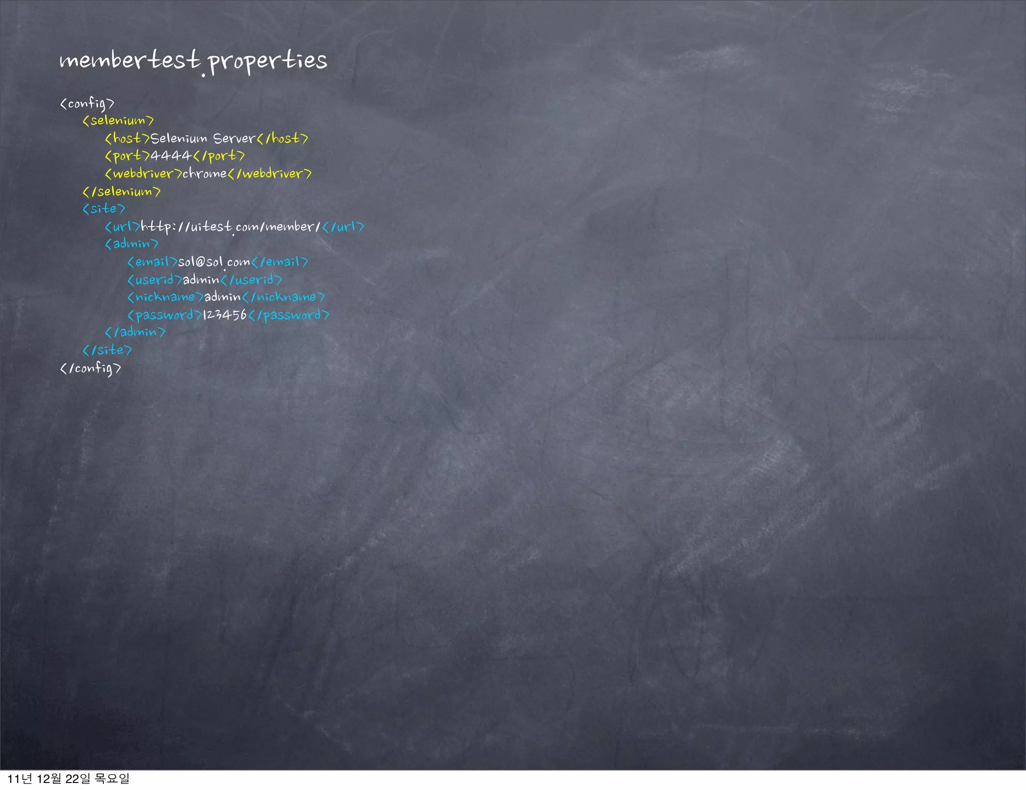 membertest.properties
<config>
<selenium>
<host>Selenium Server</host>
<port>4444</port>
<webdriver>chrome</webdriver>
</selenium>
<site>
<url>http://uitest.com/member/</url>
<admin>
<email>sol@sol.com</email>
<userid>admin</userid>
<nickname>admin</nickname>
<password>123456</password>
</admin>
</site>
</config>
11년 12월 22일 목요일
 