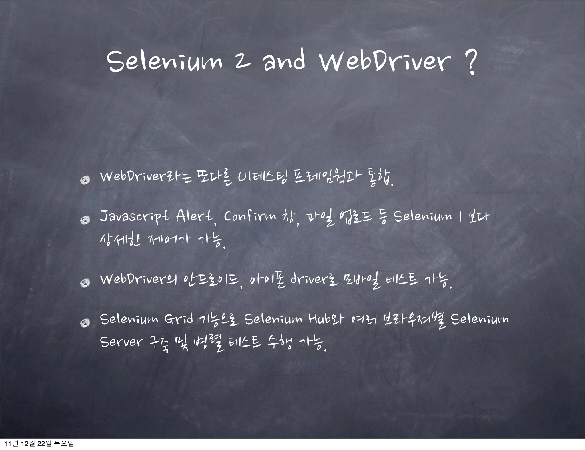 WebDriver라는 또다른 UI테스팅 프레임웍과 통합.
Javascript Alert, Confirm 창, 파일 업로드 등 Selenium 1 보다
상세한 제어가 가능.
WebDriver의 안드로이드, 아이폰 driver로 모바일 테스트 가능.
Selenium Grid 기능으로 Selenium Hub와 여러 브라우져별 Selenium
Server 구축 및 병렬 테스트 수행 가능.
Selenium 2 and WebDriver ?
11년 12월 22일 목요일
 