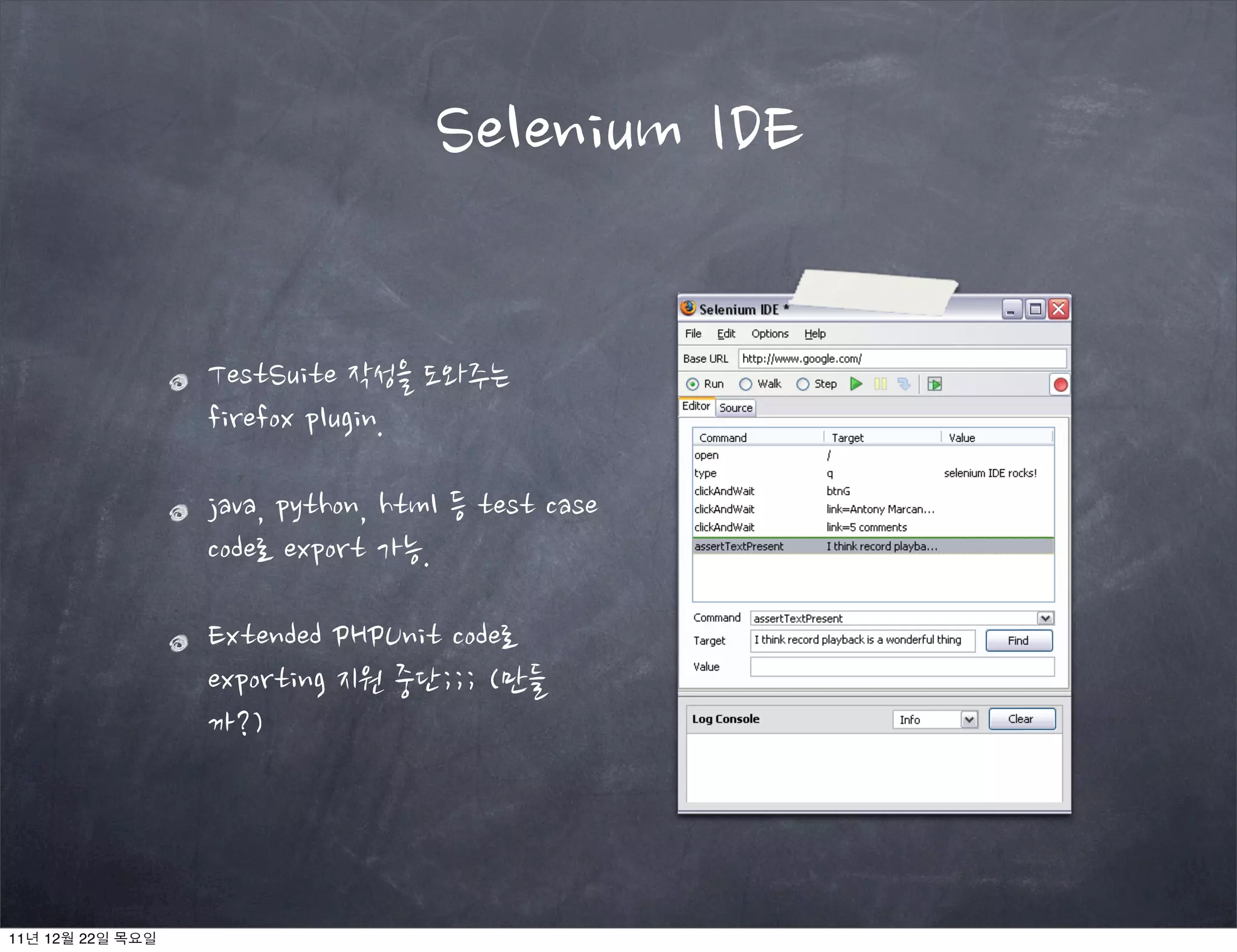 Selenium IDE
TestSuite 작성을 도와주는
firefox plugin.
java, python, html 등 test case
code로 export 가능.
Extended PHPUnit code로
exporting 지원 중단;;; (만들
까?)
11년 12월 22일 목요일
 