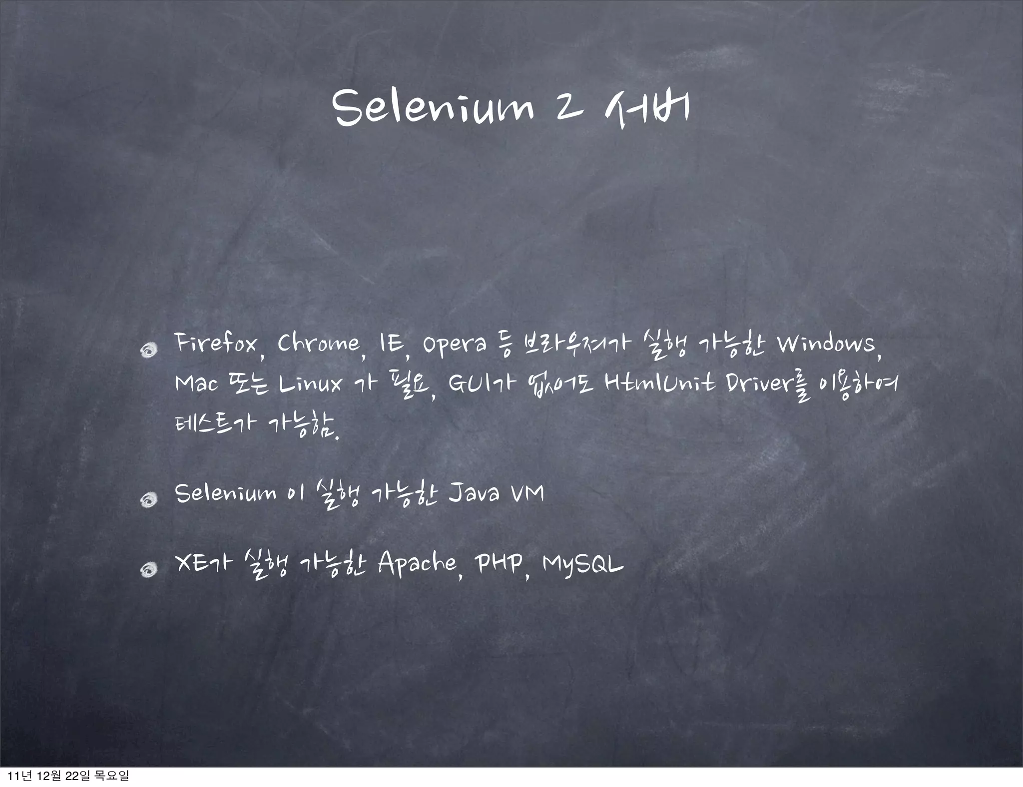 Firefox, Chrome, IE, Opera 등 브라우져가 실행 가능한 Windows,
Mac 또는 Linux 가 필요, GUI가 없어도 HtmlUnit Driver를 이용하여
테스트가 가능함.
Selenium 이 실행 가능한 Java VM
XE가 실행 가능한 Apache, PHP, MySQL
Selenium 2 서버
11년 12월 22일 목요일
 