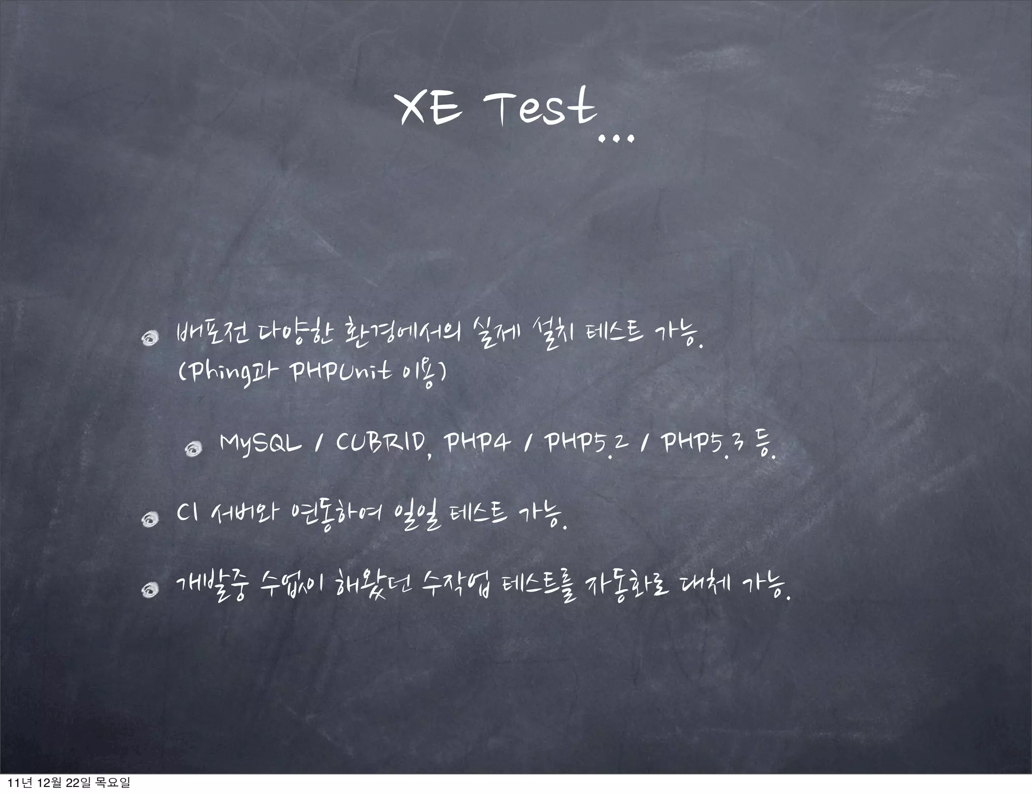 배포전 다양한 환경에서의 실제 설치 테스트 가능.
(Phing과 PHPUnit 이용)
MySQL / CUBRID, PHP4 / PHP5.2 / PHP5.3 등.
CI 서버와 연동하여 일일 테스트 가능.
개발중 수없이 해왔던 수작업 테스트를 자동화로 대체 가능.
XE Test...
11년 12월 22일 목요일
 