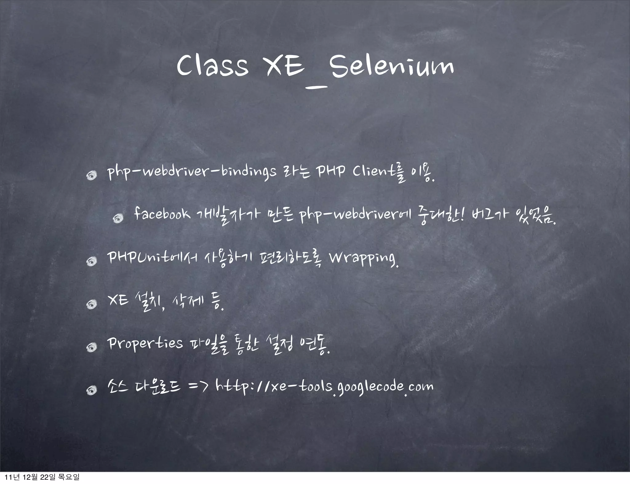 php-webdriver-bindings 라는 PHP Client를 이용.
facebook 개발자가 만든 php-webdriver에 중대한! 버그가 있었음.
PHPUnit에서 사용하기 편리하도록 Wrapping.
XE 설치, 삭제 등.
Properties 파일을 통한 설정 연동.
소스 다운로드 => http://xe-tools.googlecode.com
Class XE_Selenium
11년 12월 22일 목요일
 