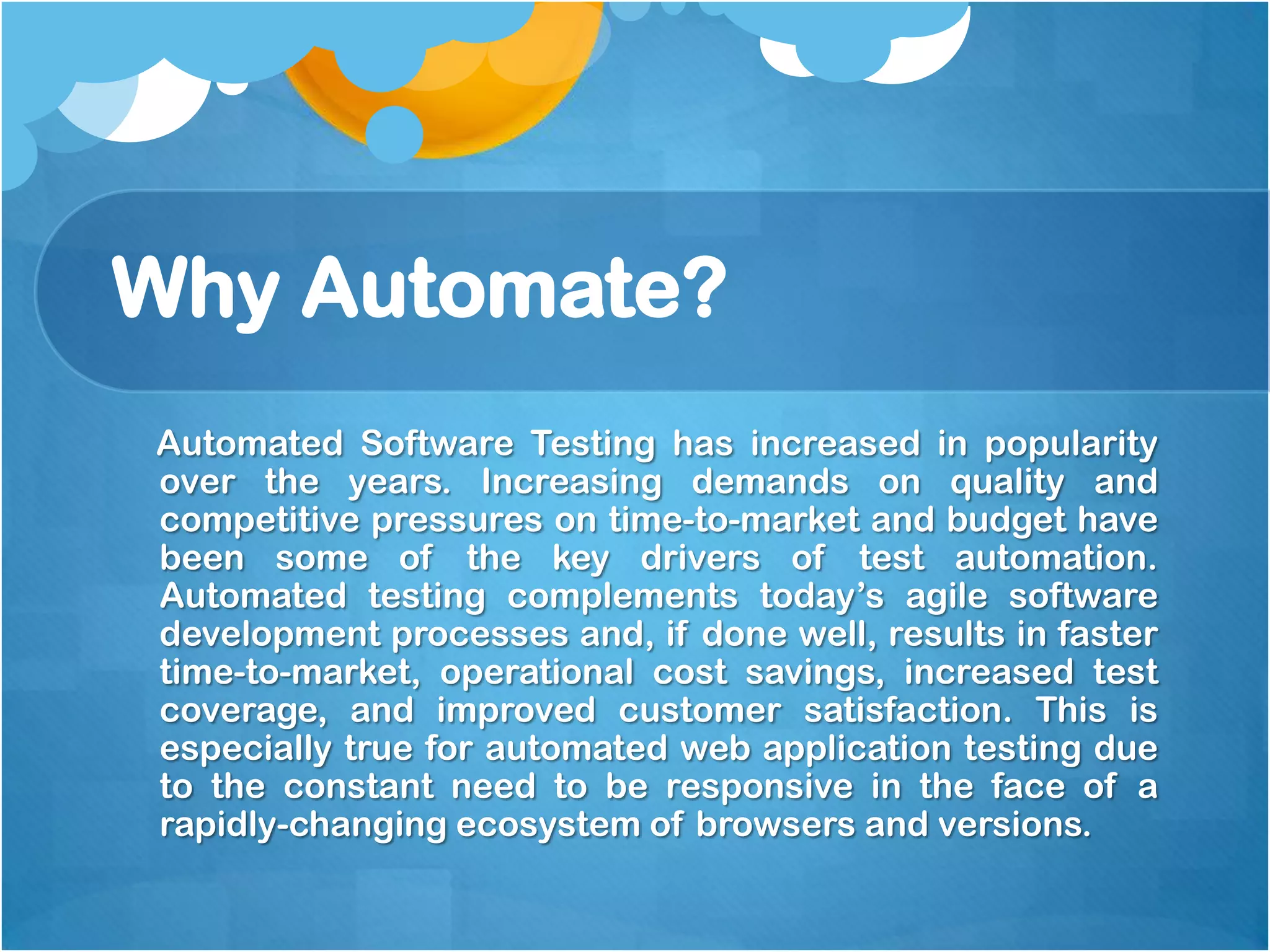 Why Automate?
Automated Software Testing has increased in popularity
over the years. Increasing demands on quality and
competitive pressures on time-to-market and budget have
been some of the key drivers of test automation.
Automated testing complements today’s agile software
development processes and, if done well, results in faster
time-to-market, operational cost savings, increased test
coverage, and improved customer satisfaction. This is
especially true for automated web application testing due
to the constant need to be responsive in the face of a
rapidly-changing ecosystem of browsers and versions.

 