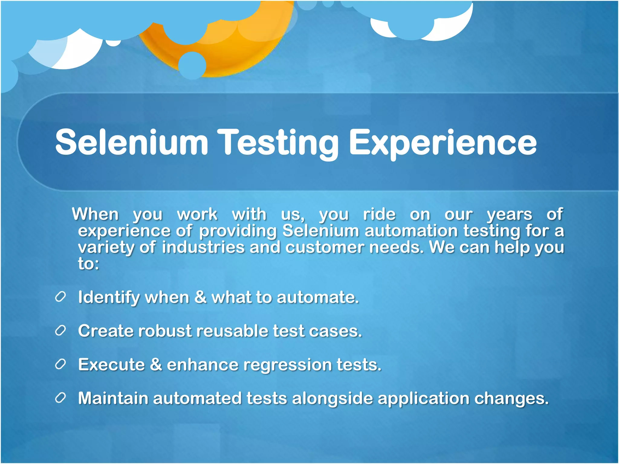 Selenium Testing Experience
When you work with us, you ride on our years of
experience of providing Selenium automation testing for a
variety of industries and customer needs. We can help you
to:
Identify when & what to automate.

Create robust reusable test cases.
Execute & enhance regression tests.
Maintain automated tests alongside application changes.

 