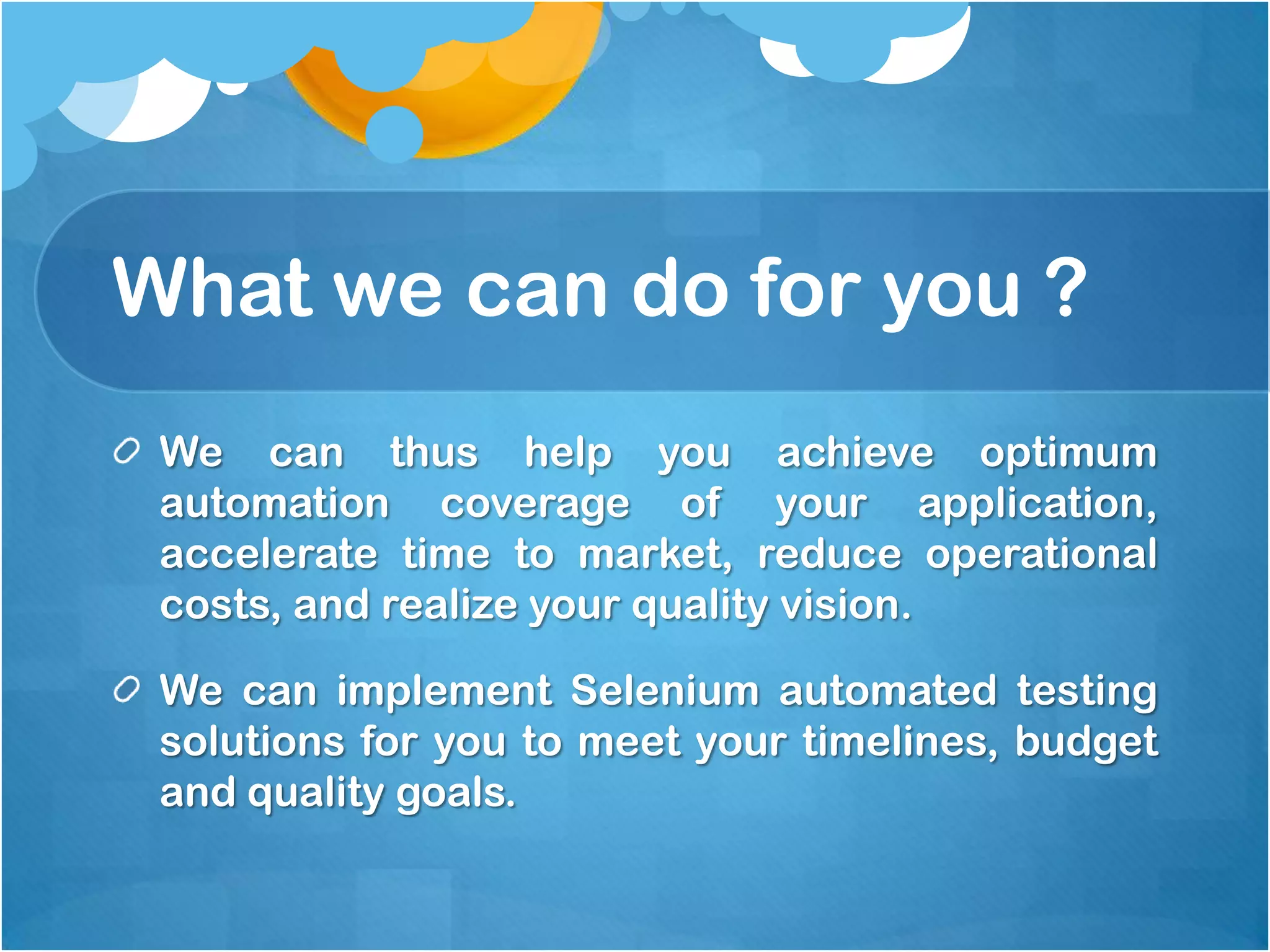 What we can do for you ?
We can thus help you achieve optimum
automation coverage of your application,
accelerate time to market, reduce operational
costs, and realize your quality vision.
We can implement Selenium automated testing
solutions for you to meet your timelines, budget
and quality goals.

 