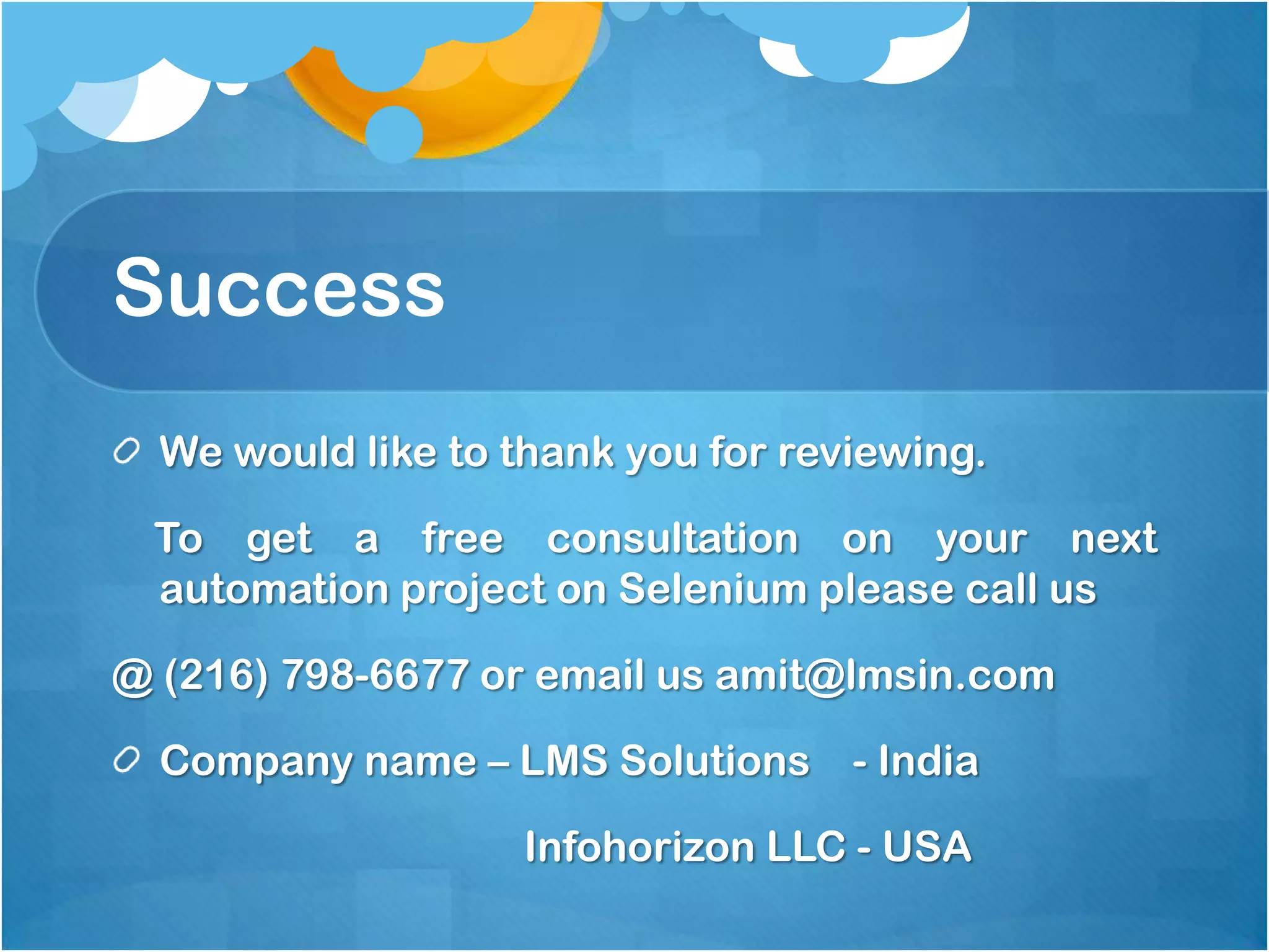 Success
We would like to thank you for reviewing.
To get a free consultation on your next
automation project on Selenium please call us

@ (216) 798-6677 or email us amit@lmsin.com
Company name – LMS Solutions

- India

Infohorizon LLC - USA

 