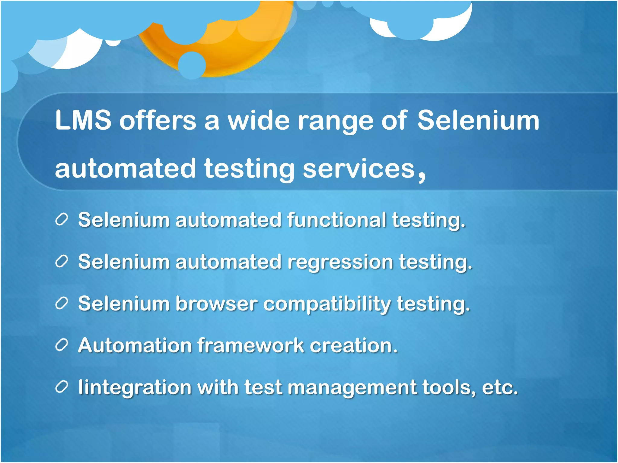 LMS offers a wide range of Selenium
automated testing services,
Selenium automated functional testing.
Selenium automated regression testing.
Selenium browser compatibility testing.
Automation framework creation.
Iintegration with test management tools, etc.

 