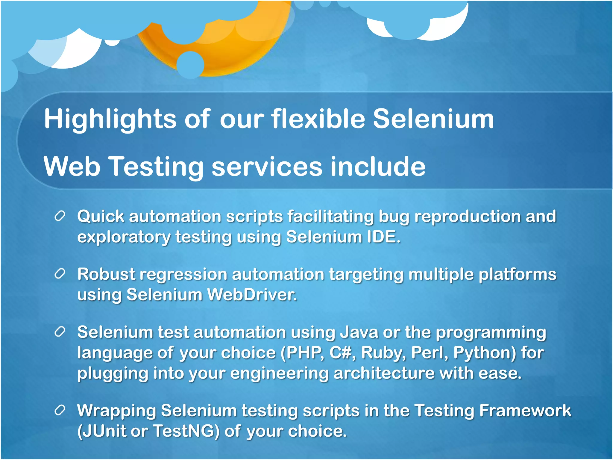 Highlights of our flexible Selenium
Web Testing services include
Quick automation scripts facilitating bug reproduction and
exploratory testing using Selenium IDE.
Robust regression automation targeting multiple platforms
using Selenium WebDriver.

Selenium test automation using Java or the programming
language of your choice (PHP, C#, Ruby, Perl, Python) for
plugging into your engineering architecture with ease.
Wrapping Selenium testing scripts in the Testing Framework
(JUnit or TestNG) of your choice.

 