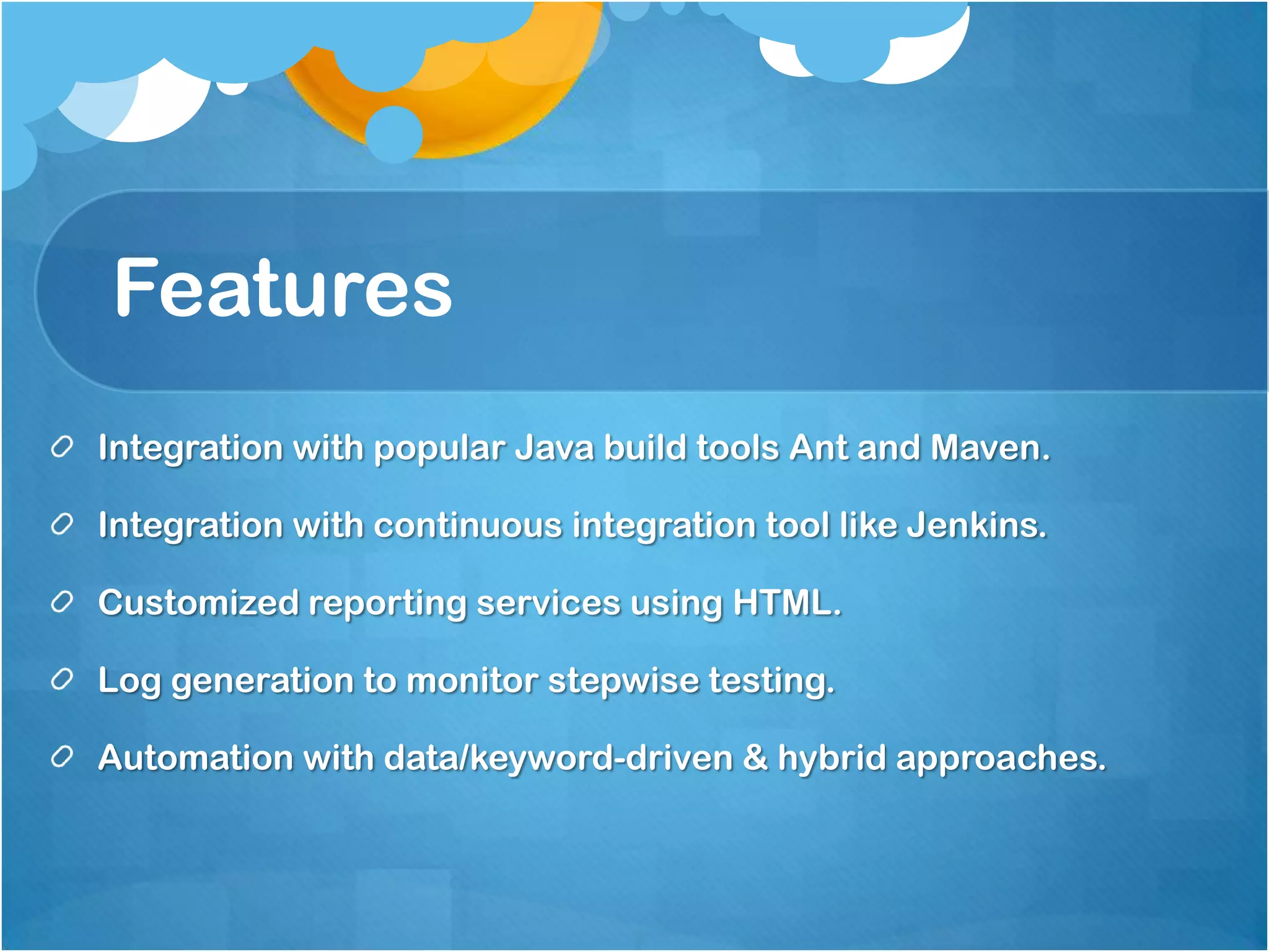 Features
Integration with popular Java build tools Ant and Maven.
Integration with continuous integration tool like Jenkins.
Customized reporting services using HTML.

Log generation to monitor stepwise testing.
Automation with data/keyword-driven & hybrid approaches.

 