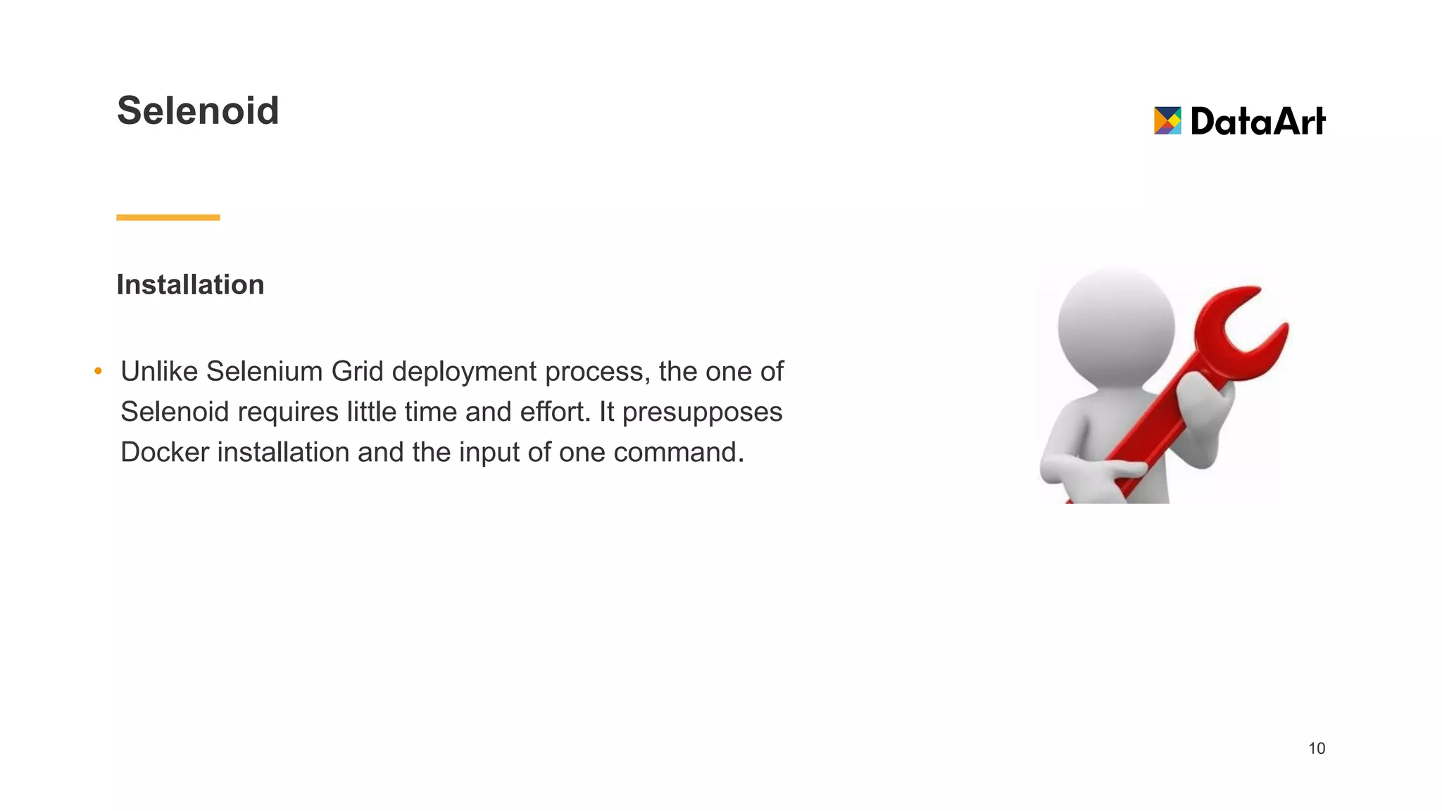 Selenoid
Installation
10
• Unlike Selenium Grid deployment process, the one of
Selenoid requires little time and effort. It presupposes
Docker installation and the input of one command.
 
