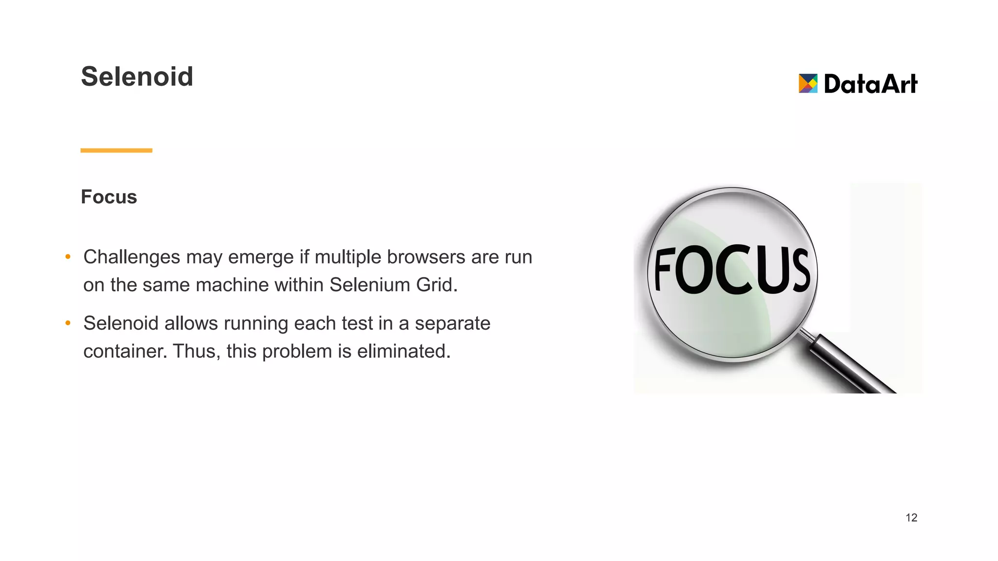 Selenoid
Focus
12
• Challenges may emerge if multiple browsers are run
on the same machine within Selenium Grid.
• Selenoid allows running each test in a separate
container. Thus, this problem is eliminated.
 