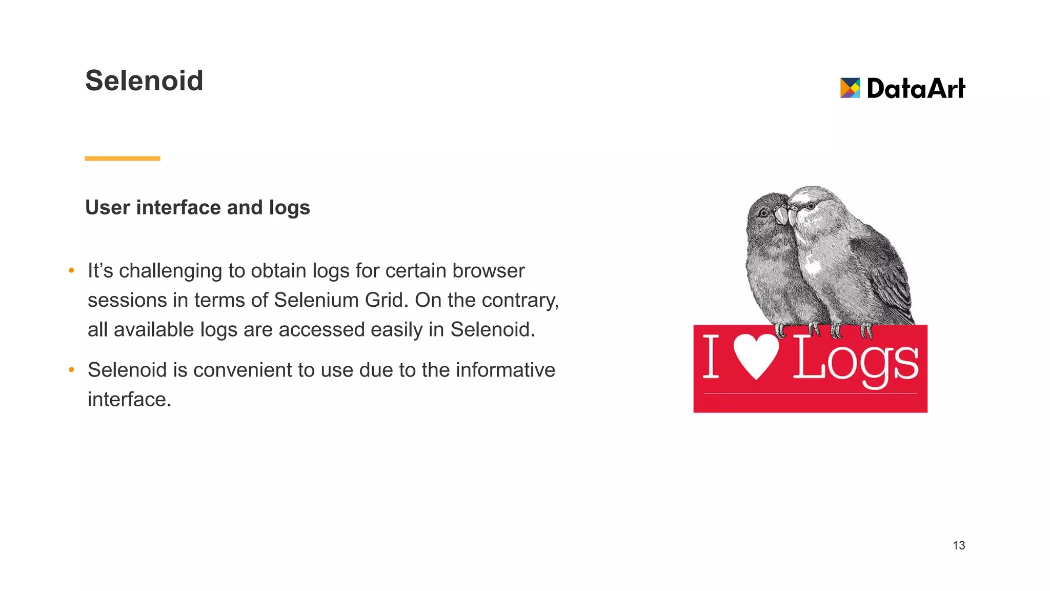 Selenoid
User interface and logs
13
• It’s challenging to obtain logs for certain browser
sessions in terms of Selenium Grid. On the contrary,
all available logs are accessed easily in Selenoid.
• Selenoid is convenient to use due to the informative
interface.
 