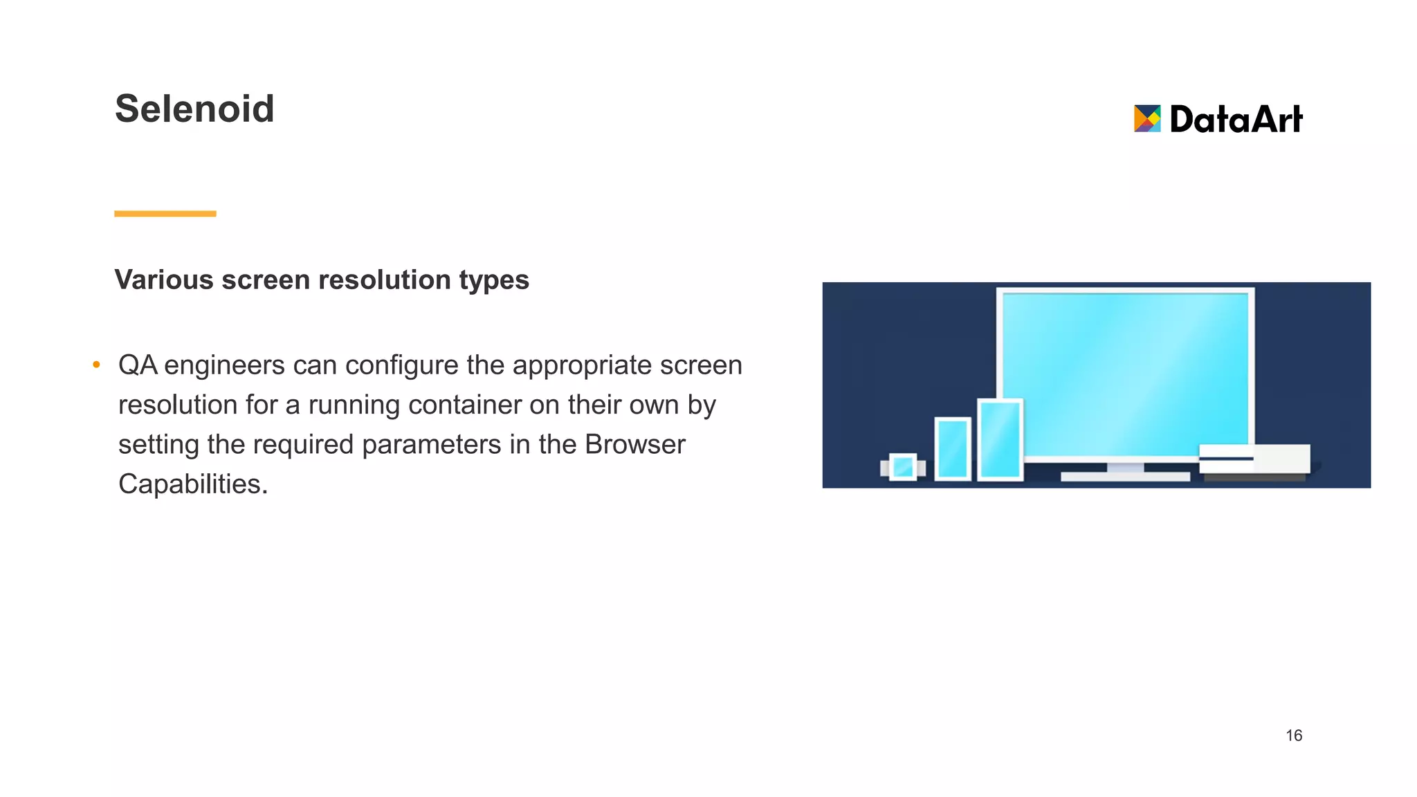 Selenoid
Various screen resolution types
16
• QA engineers can configure the appropriate screen
resolution for a running container on their own by
setting the required parameters in the Browser
Capabilities.
 