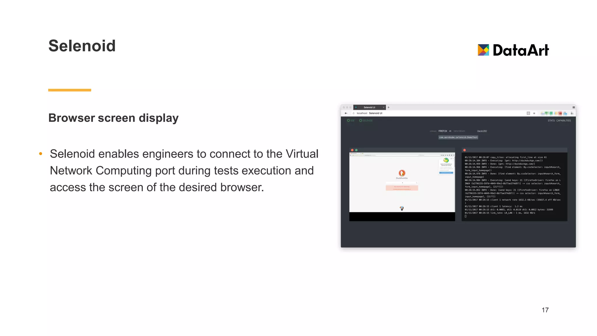 Selenoid
Browser screen display
17
• Selenoid enables engineers to connect to the Virtual
Network Computing port during tests execution and
access the screen of the desired browser.
 