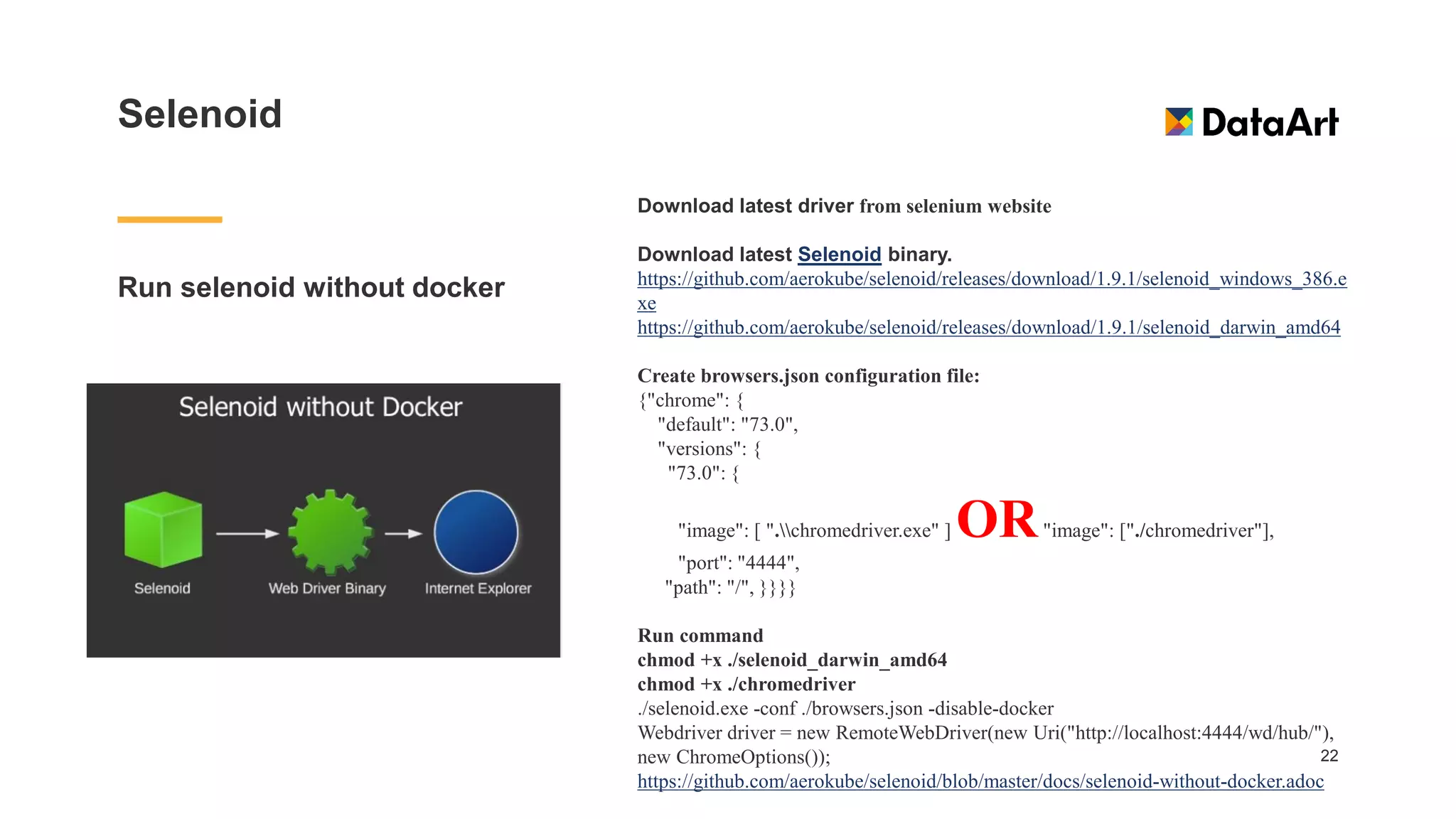 Selenoid
Run selenoid without docker
22
Download latest driver from selenium website
Download latest Selenoid binary.
https://github.com/aerokube/selenoid/releases/download/1.9.1/selenoid_windows_386.e
xe
https://github.com/aerokube/selenoid/releases/download/1.9.1/selenoid_darwin_amd64
Create browsers.json configuration file:
{"chrome": {
"default": "73.0",
"versions": {
"73.0": {
"image": [ ".chromedriver.exe" ] OR"image": ["./chromedriver"],
"port": "4444",
"path": "/", }}}}
Run command
chmod +x ./selenoid_darwin_amd64
chmod +x ./chromedriver
./selenoid.exe -conf ./browsers.json -disable-docker
Webdriver driver = new RemoteWebDriver(new Uri("http://localhost:4444/wd/hub/"),
new ChromeOptions());
https://github.com/aerokube/selenoid/blob/master/docs/selenoid-without-docker.adoc
 
