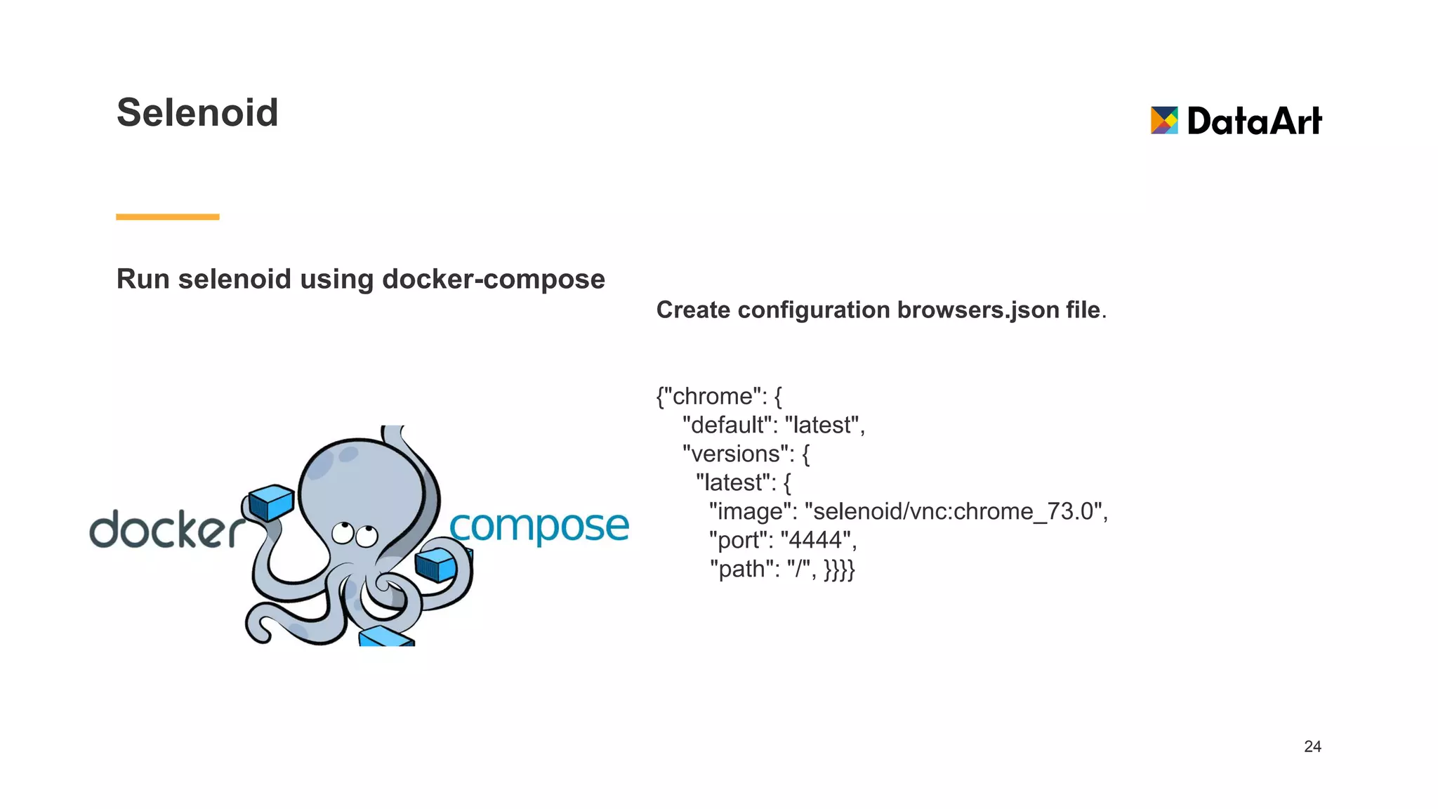 Selenoid
Run selenoid using docker-compose
24
Create configuration browsers.json file.
{"chrome": {
"default": "latest",
"versions": {
"latest": {
"image": "selenoid/vnc:chrome_73.0",
"port": "4444",
"path": "/", }}}}
 