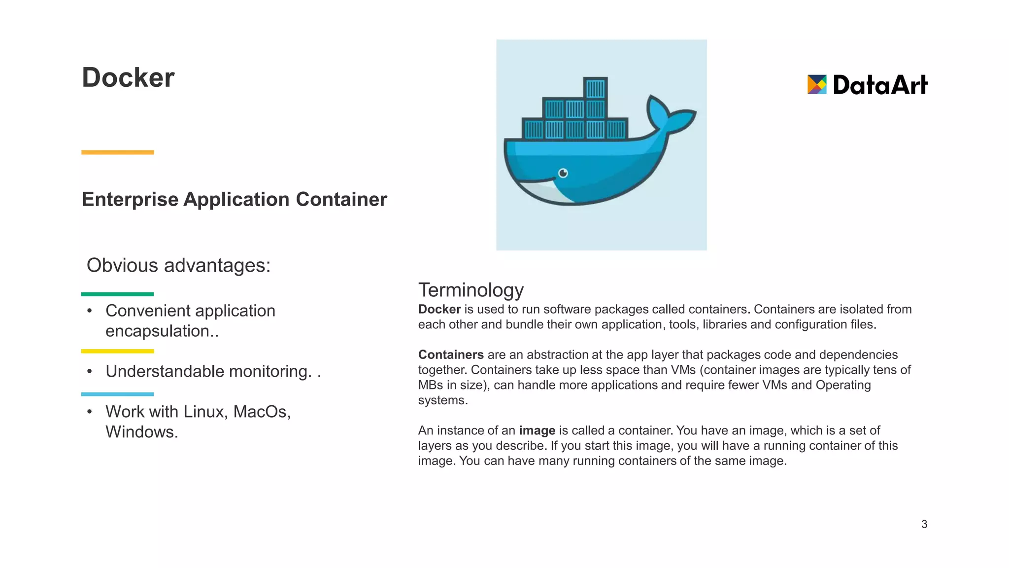 Docker
Enterprise Application Container
3
Obvious advantages:
• Convenient application
encapsulation..
• Understandable monitoring. .
• Work with Linux, MacOs,
Windows.
Terminology
Docker is used to run software packages called containers. Containers are isolated from
each other and bundle their own application, tools, libraries and configuration files.
Containers are an abstraction at the app layer that packages code and dependencies
together. Containers take up less space than VMs (container images are typically tens of
MBs in size), can handle more applications and require fewer VMs and Operating
systems.
An instance of an image is called a container. You have an image, which is a set of
layers as you describe. If you start this image, you will have a running container of this
image. You can have many running containers of the same image.
 