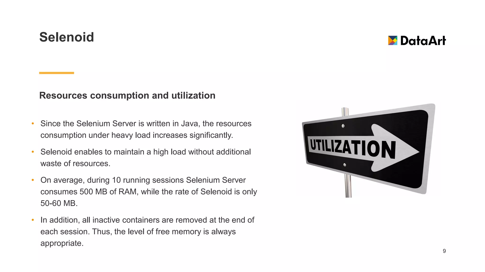 Selenoid
Resources consumption and utilization
9
• Since the Selenium Server is written in Java, the resources
consumption under heavy load increases significantly.
• Selenoid enables to maintain a high load without additional
waste of resources.
• On average, during 10 running sessions Selenium Server
consumes 500 MB of RAM, while the rate of Selenoid is only
50-60 MB.
• In addition, all inactive containers are removed at the end of
each session. Thus, the level of free memory is always
appropriate.
 