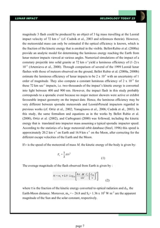 LUNAR IMPACT                                                      SELENOLOGY TODAY 23




    magnitude 3 flash could be produced by an object of 3 kg mass travelling at the Leonid
    impact velocity of 72 km s-1 (cf. Cudnik et al., 2003 and references therein). However,
    the meteoroidal mass can only be estimated if the optical efficiency is known, which is
    the fraction of the kinetic energy that is emitted in the visible. Bellot-Rubio et al. (2000a)
    provide an analytic model for determining the luminous energy reaching the Earth from
    lunar meteor impacts viewed at various angles. Numerical simulations of the impact of a
    cometary projectile into solid granite at 72 km s-1 yield a luminous efficiency of (1–2) x
    10− (Artemieva et al., 2000). Through comparison of several of the 1999 Leonid lunar
        3

    flashes with those of meteors observed on the ground, Bellot Rubio et al. (2000a, 2000b)
    estimate the luminous efficiency of lunar impacts to be 2 x 10-3 with an uncertainty of 1
    order of magnitude. They also compute a constant luminous efficiency of 2 x 10− for       3

    these 72 km sec-1 impacts, i.e. two-thousands of the impact’s kinetic energy is converted
    into light between 400 and 900 nm. However, the impact flash in this study probably
    corresponds to a sporadic event because no major meteor showers were active or exhibit
    favourable impact geometry on the impact date. Hence, the luminous efficiency may be
    very different between sporadic meteoroids and Leonid-Perseid impactors regarded in
    previous works (cf. Ortiz et al., 2002; Yanagisawa et al., 2006; Cudnik et al., 2003). In
    this study, the same formalism and equations as in the works by Bellot Rubio et al.
    (2000), Ortiz et al. (2002), and Carbognani (2000) was followed, including the kinetic
    energy that is translated into impactor mass assuming a typical sporadic impactor speed.
    According to the statistics of a large meteoroid orbit database (Steel, 1996) this speed is
    approximately 20.2 km s-1 on Earth and 16.9 km s -1 on the Moon, after correcting for the
    different escape velocities of the Earth and the Moon.

    If v is the speed of the meteoroid of mass M, the kinetic energy of the body is given by:



                                                                   (1)

    The average magnitude of the flash observed from Earth is given by :



                                                                         (2)

    where τ the fraction of the kinetic energy converted to optical radiation and dTL the
           is
    Earth-Moon distance. Moreover, m o = - 26.8 and So= 1.36 x 103 W m-2 are the apparent
    magnitude of the Sun and the solar constant, respectively.




                                              page 7
 