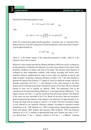 LUNAR IMPACT                                                        SELENOLOGY TODAY 23




Therefore the following equation is used :


                                                               (3)

with



                                                                        (4)

where M is measured in grams and the quantities v (velocity) and ∆t (duration of the
flash) are known. From the scaling law of Gault the diameter of the crater that is formed
is given approximately by:


                                                      (5)

where Ec is the kinetic energy of the meteoroid measured in Joules, while D is the
diameter of the crater in meters.

Moreover a short routine provided by Melosh and Beyer (1999) was used to evaluate the
scaling equations to determine the diameter of a crater given details on the nature of the
projectile, conditions of impact, and state of the target. The transient crater diameter is
evaluated by three independent methods, yield scaling, pi-scaling and Gault's semi-
empirical relations supplemented by rules on how crater size depends on gravity and
angle of impact. Assuming a luminous efficiency of order 2 x10 -3, the mass required to
generate the signal of the February 11th impact is 5 kg if we adopt the average velocity of
sporadic meteoroids (16.9 km s -1). The diameter of the crater formed on the lunar
surface can be estimated using Gault’s formula for craters of less than 100 m in diameter
formed in loose soil or regolith (cf. Melosh, 1989). The parameters used in the
calculation are the projectile density (2000 kg m -3), the target density (2000 kg m -3), the
impact velocity (16.9 km s -1), and the meteoroid mass previously inferred. The diameter
of the crater was thus calculated to be 4.5 m. Based on the above data and assuming a
spherical projectile the diameter of the impactor was inferred to be approximately 8 cm.
It stroke the target with an energy of about 8 x 107 Joules. However, the kinetic energy
is only affected by the luminous efficiency adopted. According to numerical models
(Nemtchinov et al., 1998; Melosh et al., 1993) or hypervelocity impact flash experiments
(Ernst and Schultz, 2005; Kadono and Fujiwara, 1996; Eichhorn, 1975), the luminous
efficiency of 2 x 10 -3 is already an optimistically high value. Besides, the value 2 x 10 -3
was derived from 71 km s -1 impacts, whereas at 16.9 km s -1, a different luminous




                                          page 8
 