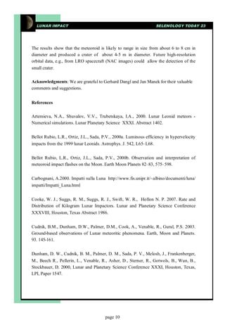 LUNAR IMPACT                                                    SELENOLOGY TODAY 23




The results show that the meteoroid is likely to range in size from about 6 to 8 cm in
diameter and produced a crater of about 4-5 m in diameter. Future high-resolution
orbital data, e.g., from LRO spacecraft (NAC images) could allow the detection of the
small crater.


Acknowledgments: We are grateful to Gerhard Dangl and Jan Manek for their valuable
comments and suggestions.


References


Artemieva, N.A., Shuvalov, V.V., Trubetskaya, I.A., 2000. Lunar Leonid meteors -
Numerical simulations. Lunar Planetary Science XXXI. Abstract 1402.


Bellot Rubio, L.R., Ortiz, J.L., Sada, P.V., 2000a. Luminous efficiency in hypervelocity
impacts from the 1999 lunar Leonids. Astrophys. J. 542, L65–L68.


Bellot Rubio, L.R., Ortiz, J.L., Sada, P.V., 2000b. Observation and interpretation of
meteoroid impact flashes on the Moon. Earth Moon Planets 82–83, 575–598.


Carbognani, A.2000. Impatti sulla Luna http://www.fis.unipr.it/~albino/documenti/luna/
impatti/Impatti_Luna.html


Cooke, W. J., Suggs, R. M., Suggs, R. J., Swift, W. R., Hollon N. P. 2007. Rate and
Distribution of Kilogram Lunar Impactors. Lunar and Planetary Science Conference
XXXVIII, Houston, Texas Abstract 1986.


Cudnik, B.M., Dunham, D.W., Palmer, D.M., Cook, A., Venable, R., Gural, P.S. 2003.
Ground-based observations of Lunar meteoritic phenomena. Earth, Moon and Planets.
93. 145-161.


Dunham, D. W., Cudnik, B. M., Palmer, D. M., Sada, P. V., Melosh, J., Frankenberger,
M., Beech R., Pellerin, L., Venable, R., Asher, D., Sterner, R., Gotwols, B., Wun, B.,
Stockbauer, D. 2000, Lunar and Planetary Science Conference XXXI, Houston, Texas,
LPI, Paper 1547.




                                       page 10
 