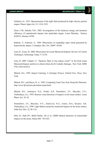 LUNAR IMPACT                                                  SELENOLOGY TODAY 23




    Eichhorn, G., 1975. Measurements of the light flash produced by high velocity particle
    impact. Planet. Space Sci. 23, 1519–1525.


    Ernst, C.M., Schultz, P.H., 2005. Investigations of the luminous energy and luminous
    efficiency of experimental impacts into particulate targets. Lunar Planetary Science
    XXXVI. Abstract 1475E.


    Kadono, T., Fujiwara, A., 1996. Observation of expanding vapor cloud generated by
    hypervelocity impact. J. Geophys. Res. 101, 26097–26109.


    Lena, R., Evans, R. 2008. Observation for Lunar Meteoroid Impacts: Review of Current
    Techniques. Selenology Today. 9. 32-58.


    Lena, R. 2009. Chapter 11: “Spurious flash or true impact event?” in the book Lunar
    Meteoroid Impacts and how to observe them (by B. Cudnik). Springer, New York. ISBN
    978-1-4419-0323-5.


    Melosh, H.J., 1989. Impact Cratering: A Geologic Process. Oxford Univ. Press, New
    York.


    Melosh, H.J., and Beyer, R. A. 1999. Computing Crater Size from Projectile Diameter.
    http://www.lpl.arizona.edu/tekton/crater.html


    Melosh, H.J., Artemjeva, N.A., Golub, A.P., Nemchinov, I.V., Shuvalov, V.V.,
    Trubetskaya, I.A., 1993. Remote visual detection of impacts on the lunar surface. Lunar
    Planet. Sci. 24. 45.


    Nemtchinov, I.V., Shuvalov, V.V., Artem’eva, N.A., Ivanov, B.A., Kosarev, I.B.,
    Trubetskaya, I.A., 1998. Light flashes caused by meteoroid impacts on the lunar surface.
    Solar Syst. Res. 32, 99–114.


    Ortiz JL, Sada PV, Bellot Rubio, LR et al. (2000) Optical detection of meteoroidal
    impacts on the moon. Nature 405. 921-923.




                                           page 11
 